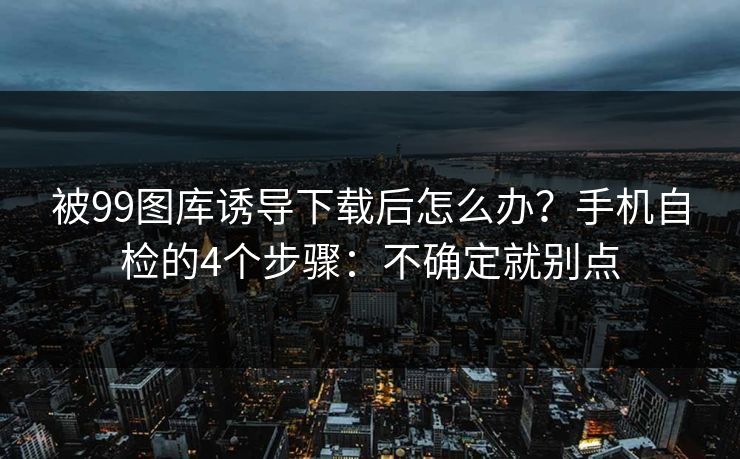被99图库诱导下载后怎么办？手机自检的4个步骤：不确定就别点