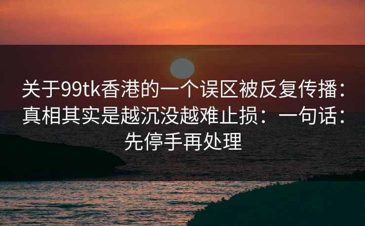 关于99tk香港的一个误区被反复传播：真相其实是越沉没越难止损：一句话：先停手再处理