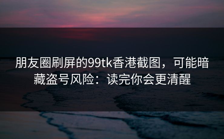 朋友圈刷屏的99tk香港截图，可能暗藏盗号风险：读完你会更清醒