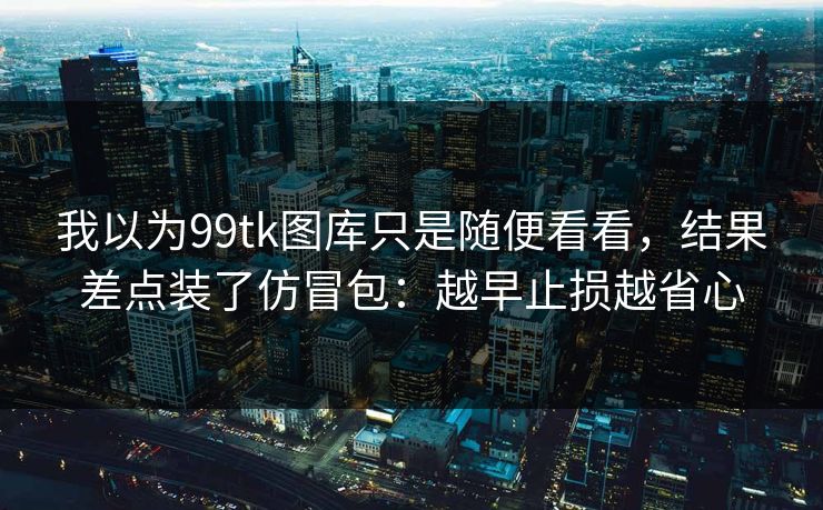 我以为99tk图库只是随便看看，结果差点装了仿冒包：越早止损越省心