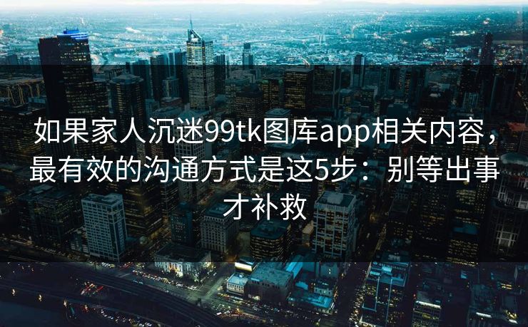 如果家人沉迷99tk图库app相关内容，最有效的沟通方式是这5步：别等出事才补救