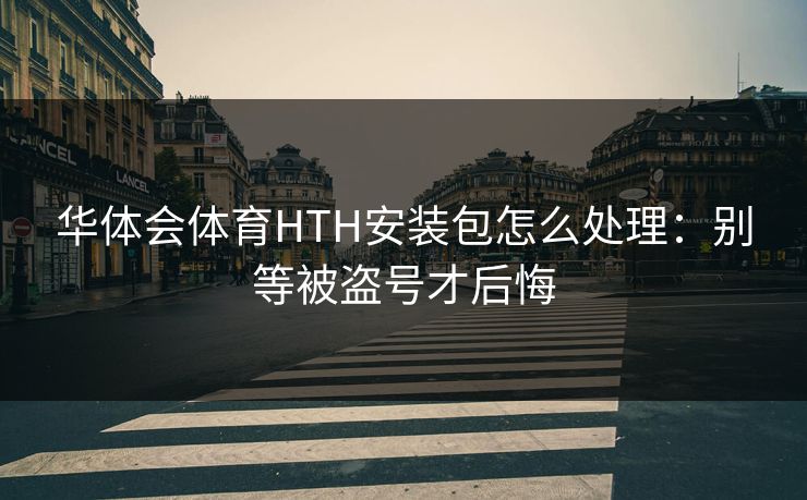 华体会体育HTH安装包怎么处理：别等被盗号才后悔