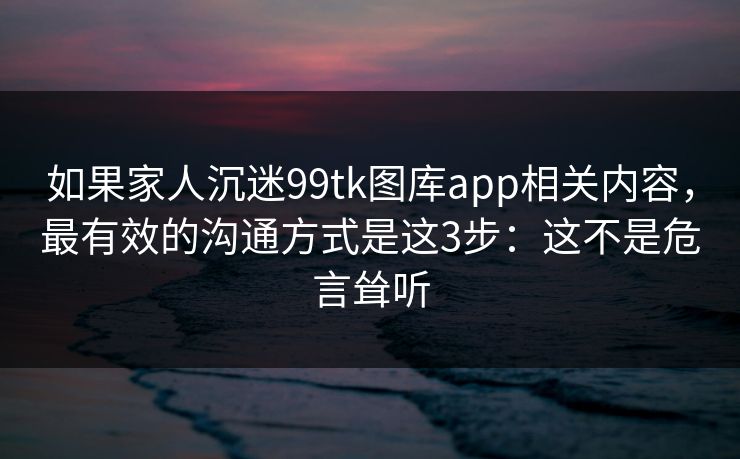 如果家人沉迷99tk图库app相关内容,最有效的沟通方式是这3步:这不是危言耸听 如果家人沉迷99tk图库app相关内容,最有效的沟通方式是这3步:这不是危言耸听