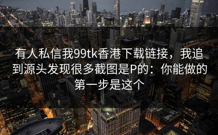有人私信我99tk香港下载链接，我追到源头发现很多截图是P的：你能做的第一步是这个