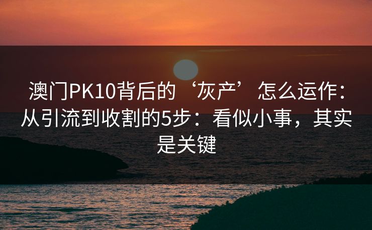 澳门PK10背后的‘灰产’怎么运作:从引流到收割的5步:看似小事,其实是关键 澳门PK10背后的‘灰产’怎么运作:从引流到收割的5步:看似小事,其实是关键