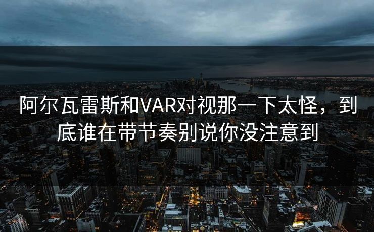 阿尔瓦雷斯和VAR对视那一下太怪，到底谁在带节奏别说你没注意到