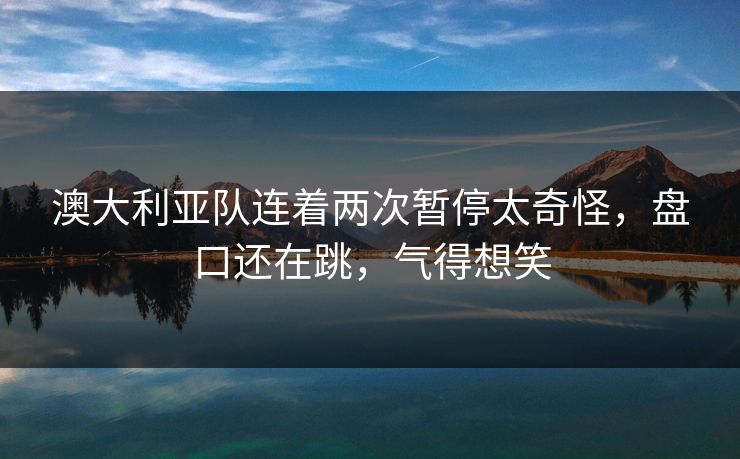 澳大利亚队连着两次暂停太奇怪，盘口还在跳，气得想笑