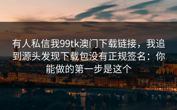 有人私信我99tk澳门下载链接，我追到源头发现下载包没有正规签名：你能做的第一步是这个