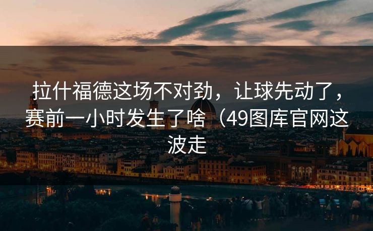 拉什福德这场不对劲，让球先动了，赛前一小时发生了啥（49图库官网这波走